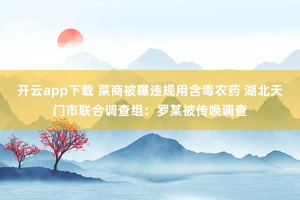 开云app下载 菜商被曝违规用含毒农药 湖北天门市联合调查组：罗某被传唤调查