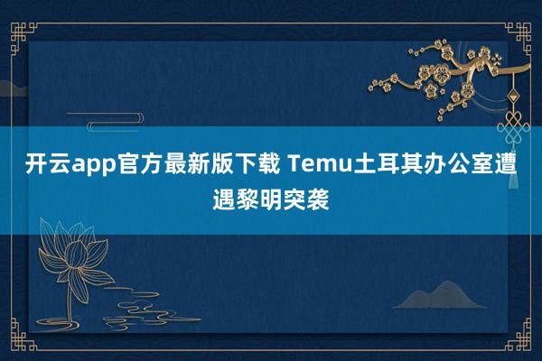 开云app官方最新版下载 Temu土耳其办公室遭遇黎明突袭