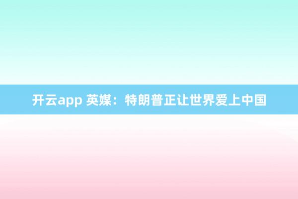 开云app 英媒:特朗普正让世界爱上中国