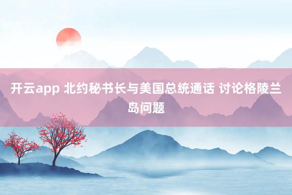 开云app 北约秘书长与美国总统通话 讨论格陵兰岛问题
