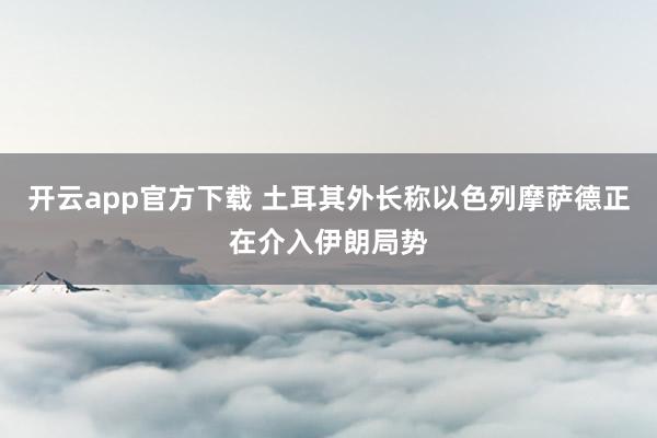 开云app官方下载 土耳其外长称以色列摩萨德正在介入伊朗局势