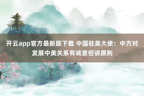 开云app官方最新版下载 中国驻美大使：中方对发展中美关系有诚意但讲原则