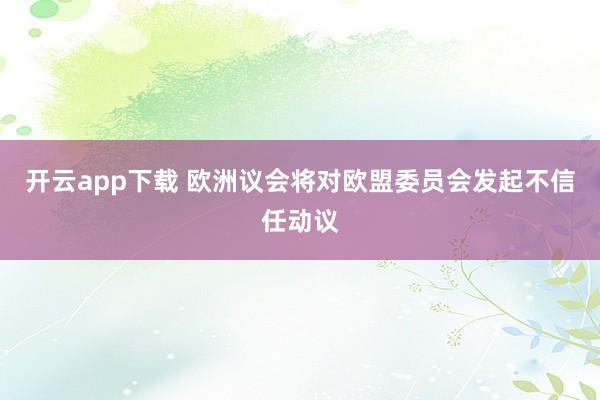 开云app下载 欧洲议会将对欧盟委员会发起不信任动议