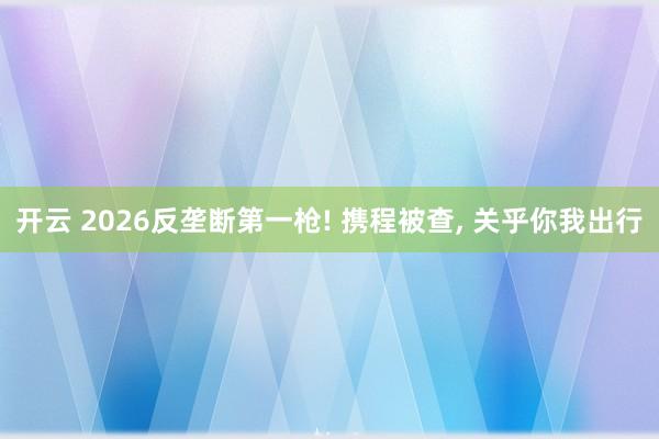 开云 2026反垄断第一枪! 携程被查, 关乎你我出行