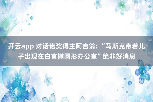 开云app 对话诺奖得主阿吉翁: “马斯克带着儿子出现在白宫椭圆形办公室”绝非好消息