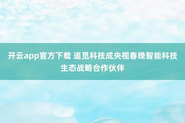 开云app官方下载 追觅科技成央视春晚智能科技生态战略合作伙伴