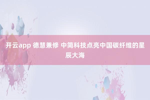 开云app 德慧兼修 中简科技点亮中国碳纤维的星辰大海