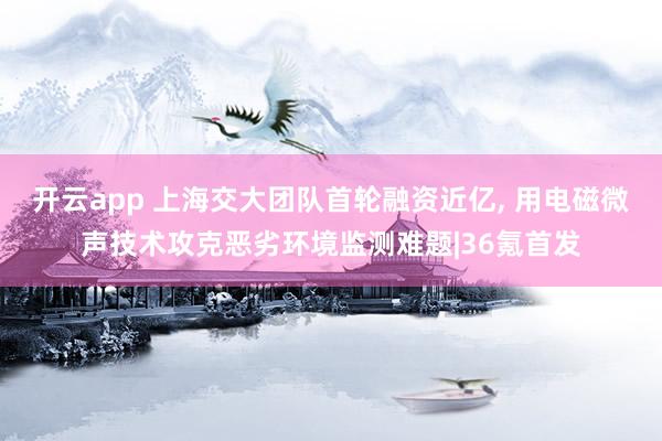 开云app 上海交大团队首轮融资近亿, 用电磁微声技术攻克恶劣环境监测难题|36氪首发