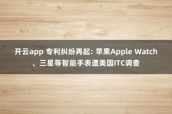 开云app 专利纠纷再起: 苹果Apple Watch、三星等智能手表遭美国ITC调查