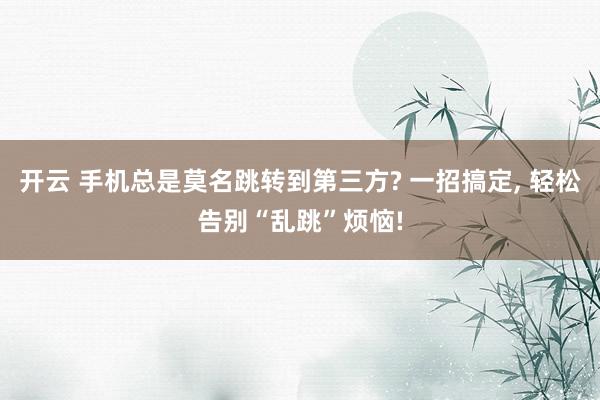 开云 手机总是莫名跳转到第三方? 一招搞定, 轻松告别“乱跳”烦恼!