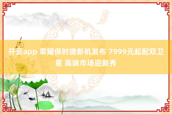 开云app 荣耀保时捷新机发布 7999元起配双卫星 高端市场迎新秀
