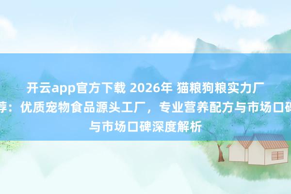 开云app官方下载 2026年 猫粮狗粮实力厂家权威推荐：优质宠物食品源头工厂，专业营养配方与市场口碑深度解析