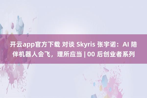 开云app官方下载 对谈 Skyris 张宇诺:AI 陪伴机器人会飞,理所应当 | 00 后创业者系列