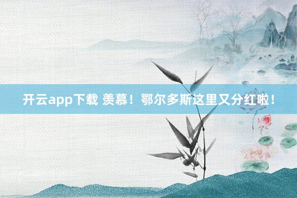 开云app下载 羡慕！鄂尔多斯这里又分红啦！