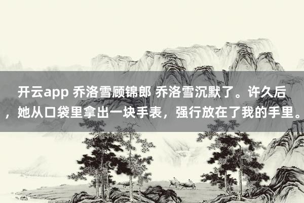 开云app 乔洛雪顾锦郎 乔洛雪沉默了。许久后，她从口袋里拿出一块手表，强行放在了我的手里。