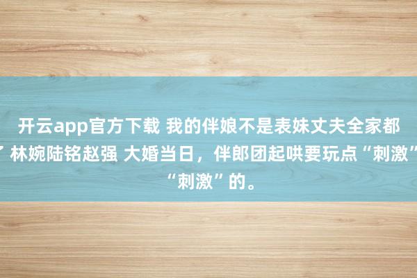 开云app官方下载 我的伴娘不是表妹丈夫全家都慌了 林婉陆铭赵强 大婚当日，伴郎团起哄要玩点“刺激”的。