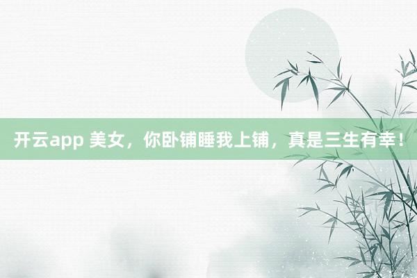 开云app 美女，你卧铺睡我上铺，真是三生有幸！