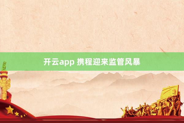 开云app 携程迎来监管风暴