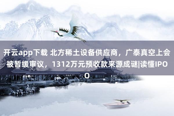 开云app下载 北方稀土设备供应商,广泰真空上会被暂缓审议,1312万元预收款来源成谜|读懂IPO