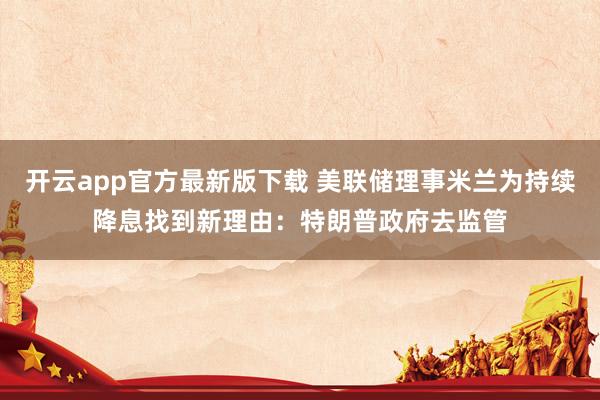 开云app官方最新版下载 美联储理事米兰为持续降息找到新理由:特朗普政府去监管
