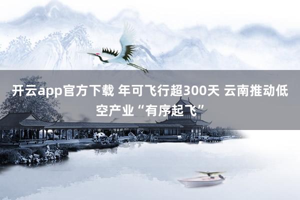 开云app官方下载 年可飞行超300天 云南推动低空产业“有序起飞”