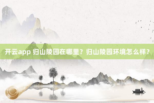 开云app 归山陵园在哪里？归山陵园环境怎么样？