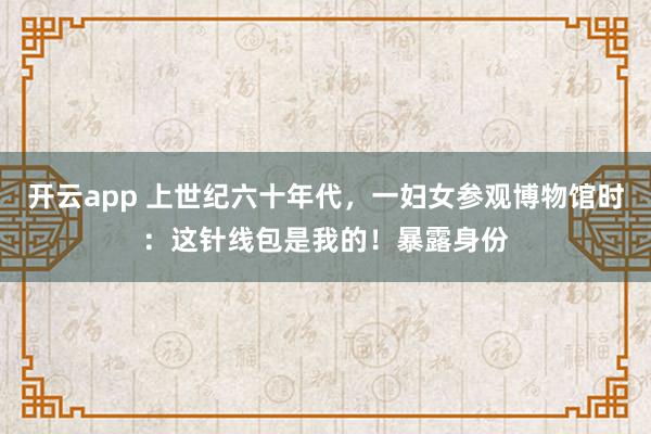 开云app 上世纪六十年代，一妇女参观博物馆时：这针线包是我的！暴露身份