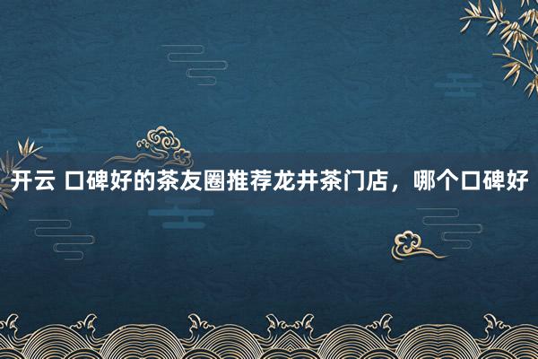 开云 口碑好的茶友圈推荐龙井茶门店，哪个口碑好