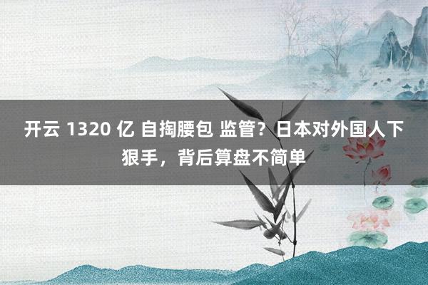 开云 1320 亿 自掏腰包 监管？日本对外国人下狠手，背后算盘不简单