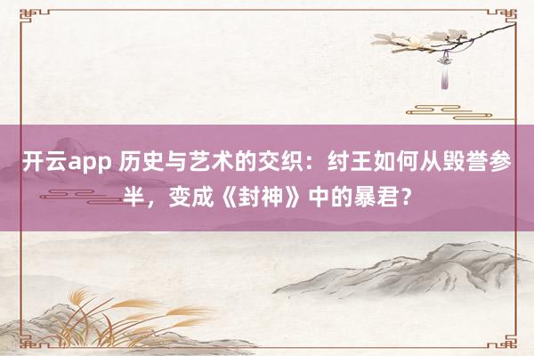 开云app 历史与艺术的交织：纣王如何从毁誉参半，变成《封神》中的暴君？