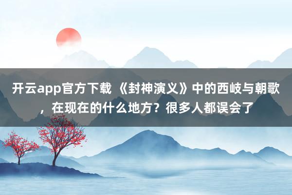 开云app官方下载 《封神演义》中的西岐与朝歌，在现在的什么地方？很多人都误会了