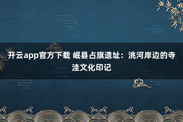 开云app官方下载 岷县占旗遗址：洮河岸边的寺洼文化印记