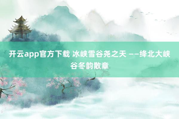 开云app官方下载 冰峡雪谷尧之天 ——绛北大峡谷冬韵散章