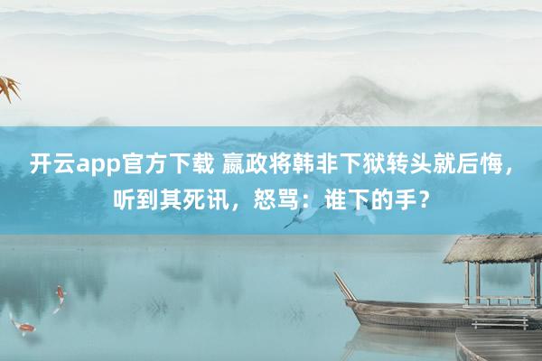 开云app官方下载 嬴政将韩非下狱转头就后悔，听到其死讯，怒骂：谁下的手？