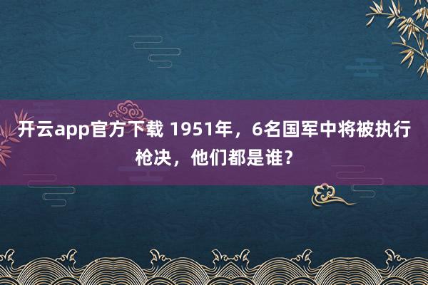 开云app官方下载 1951年，6名国军中将被执行枪决，他们都是谁？