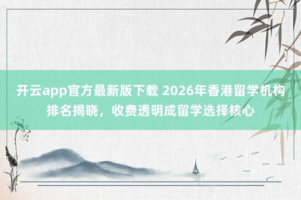 开云app官方最新版下载 2026年香港留学机构排名揭晓，收费透明成留学选择核心