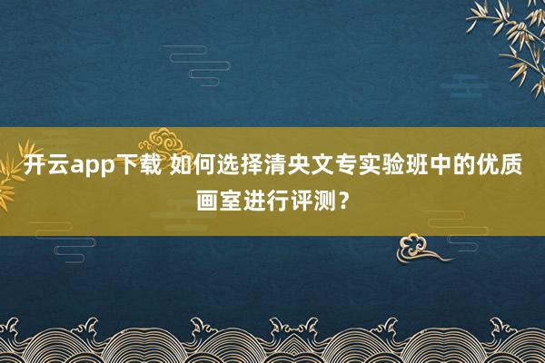 开云app下载 如何选择清央文专实验班中的优质画室进行评测？