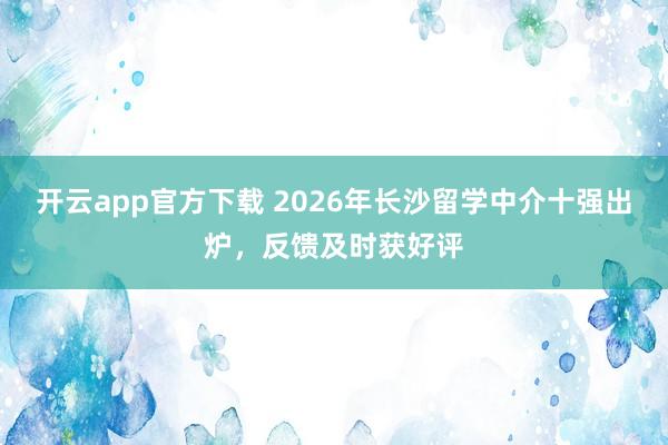开云app官方下载 2026年长沙留学中介十强出炉，反馈及时获好评