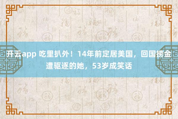 开云app 吃里扒外！14年前定居美国，回国捞金遭驱逐的她，53岁成笑话