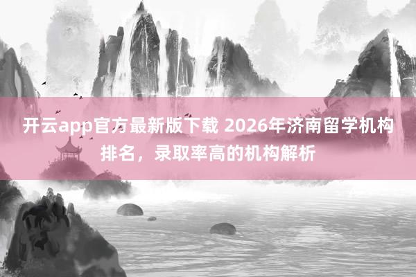 开云app官方最新版下载 2026年济南留学机构排名，录取率高的机构解析