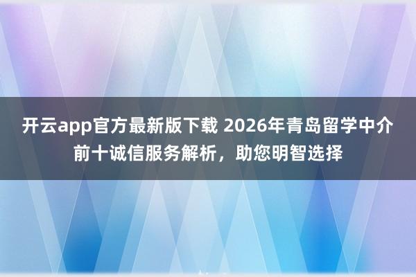 开云app官方最新版下载 2026年青岛留学中介前十诚信服务解析,助您明智选择