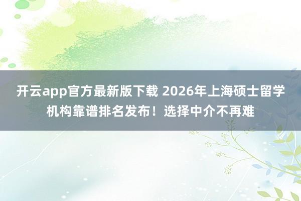 开云app官方最新版下载 2026年上海硕士留学机构靠谱排名发布！选择中介不再难