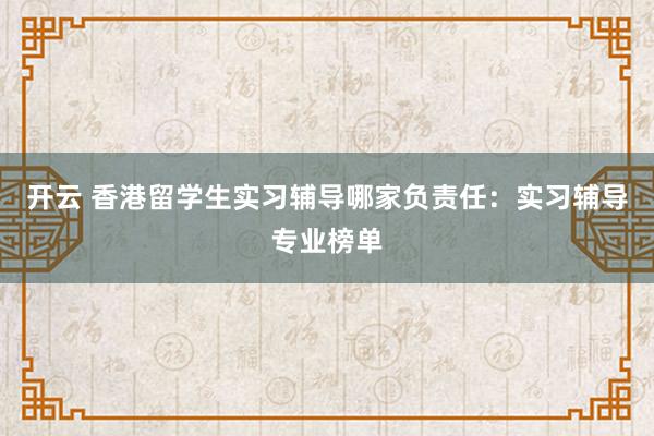 开云 香港留学生实习辅导哪家负责任：实习辅导专业榜单