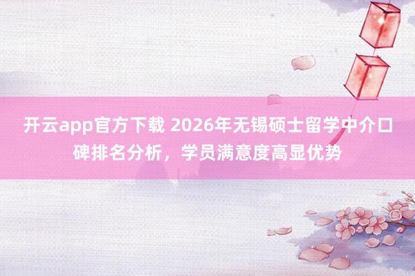 开云app官方下载 2026年无锡硕士留学中介口碑排名分析，学员满意度高显优势