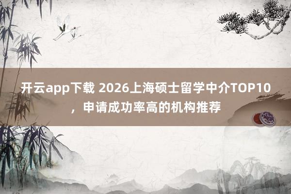 开云app下载 2026上海硕士留学中介TOP10,申请成功率高的机构推荐