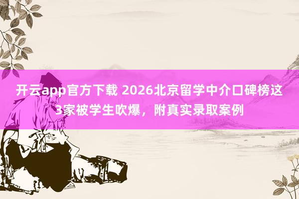 开云app官方下载 2026北京留学中介口碑榜这3家被学生吹爆，附真实录取案例