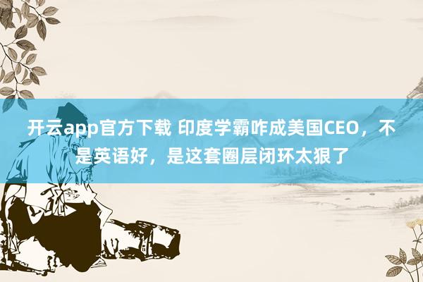 开云app官方下载 印度学霸咋成美国CEO,不是英语好,是这套圈层闭环太狠了