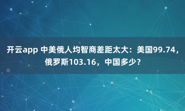 开云app 中美俄人均智商差距太大：美国99.74，俄罗斯103.16，中国多少？