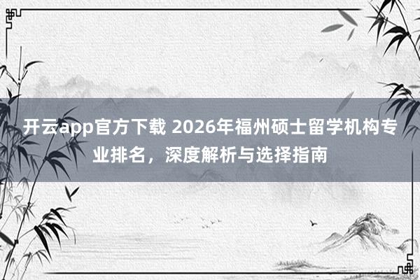 开云app官方下载 2026年福州硕士留学机构专业排名，深度解析与选择指南