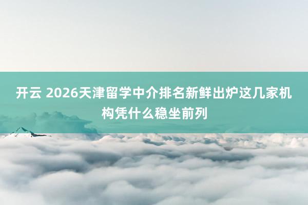 开云 2026天津留学中介排名新鲜出炉这几家机构凭什么稳坐前列